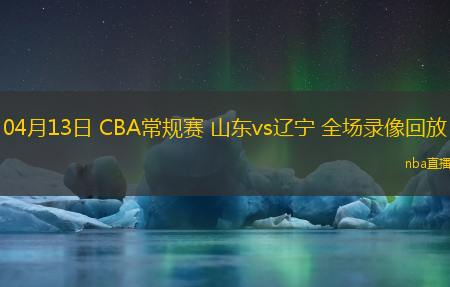 04月13日 CBA常规赛 山东vs辽宁 全场录像回放