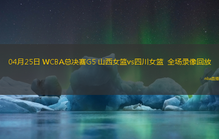 04月25日 WCBA总决赛G5 山西女篮vs四川女篮  全场录像回放