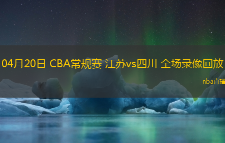 04月20日 CBA常规赛 江苏vs四川 全场录像回放