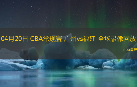04月20日 CBA常规赛 广州vs福建 全场录像回放